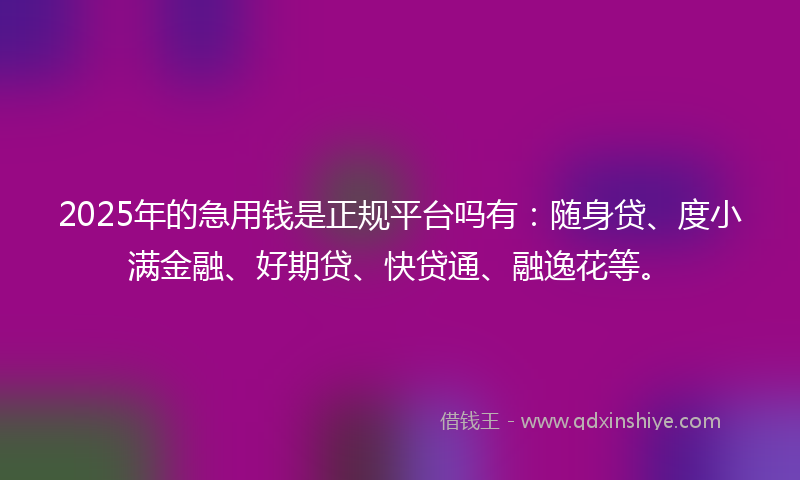 2025年的急用钱是正规平台吗有：随身贷、度小满金融、好期贷、快贷通、融逸花等。
