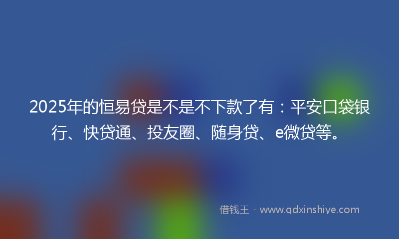 2025年的恒易贷是不是不下款了有：平安口袋银行、快贷通、投友圈、随身贷、e微贷等。