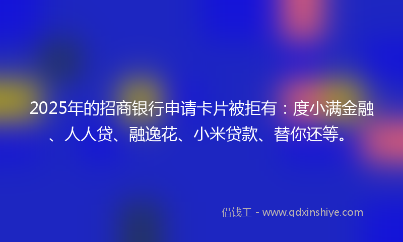 2025年的招商银行申请卡片被拒有：度小满金融、人人贷、融逸花、小米贷款、替你还等。