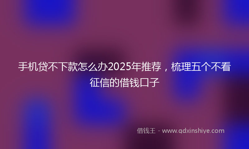 手机贷不下款怎么办2025年推荐，梳理五个不看征信的借钱口子