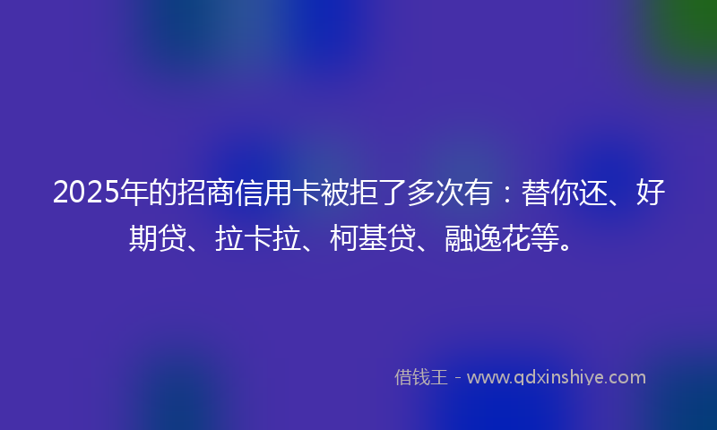 2025年的招商信用卡被拒了多次有：替你还、好期贷、拉卡拉、柯基贷、融逸花等。