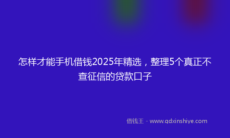 怎样才能手机借钱2025年精选，整理5个真正不查征信的贷款口子