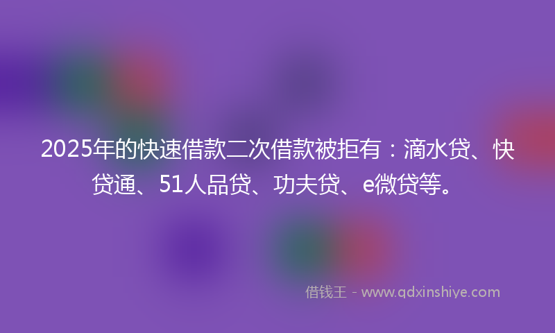2025年的快速借款二次借款被拒有：滴水贷、快贷通、51人品贷、功夫贷、e微贷等。