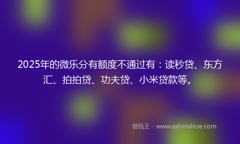2025年的微乐分有额度不通过有：读秒贷、东方汇、拍拍贷、功夫贷、小米贷款等。