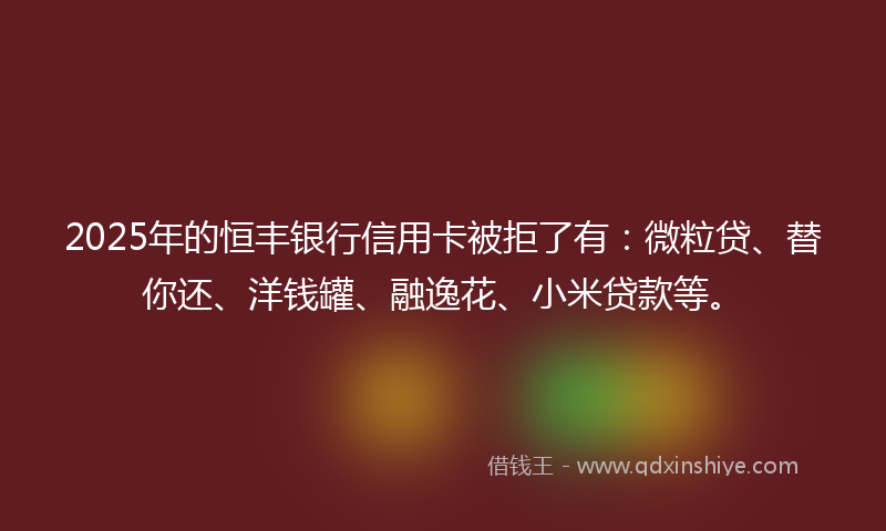 2025年的恒丰银行信用卡被拒了有：微粒贷、替你还、洋钱罐、融逸花、小米贷款等。
