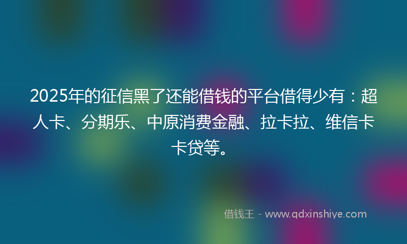 2025年的征信黑了还能借钱的平台借得少有：超人卡、分期乐、中原消费金融、拉卡拉、维信卡卡贷等。