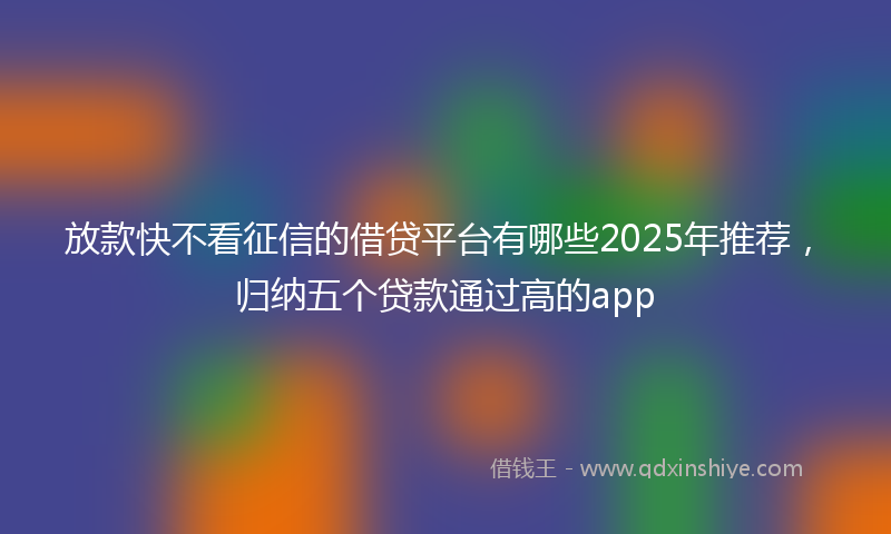 放款快不看征信的借贷平台有哪些2025年推荐，归纳五个贷款通过高的app
