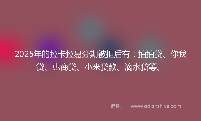 2025年的拉卡拉易分期被拒后有：拍拍贷、你我贷、惠商贷、小米贷款、滴水贷等。