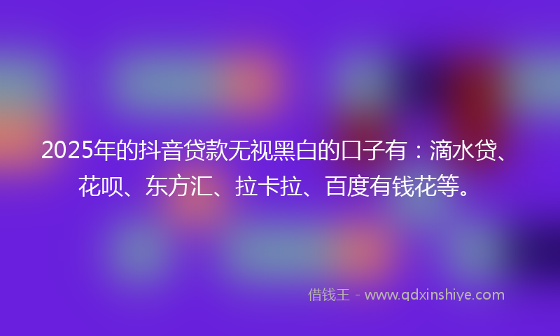 2025年的抖音贷款无视黑白的口子有：滴水贷、花呗、东方汇、拉卡拉、百度有钱花等。