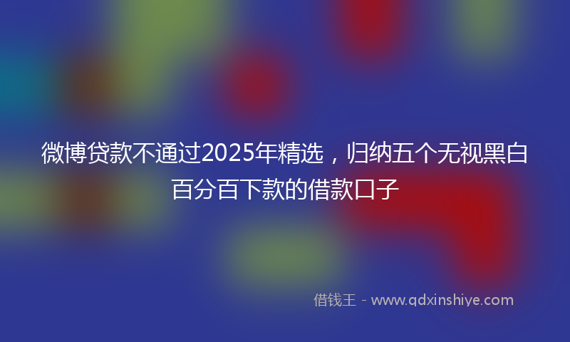 微博贷款不通过2025年精选，归纳五个无视黑白百分百下款的借款口子
