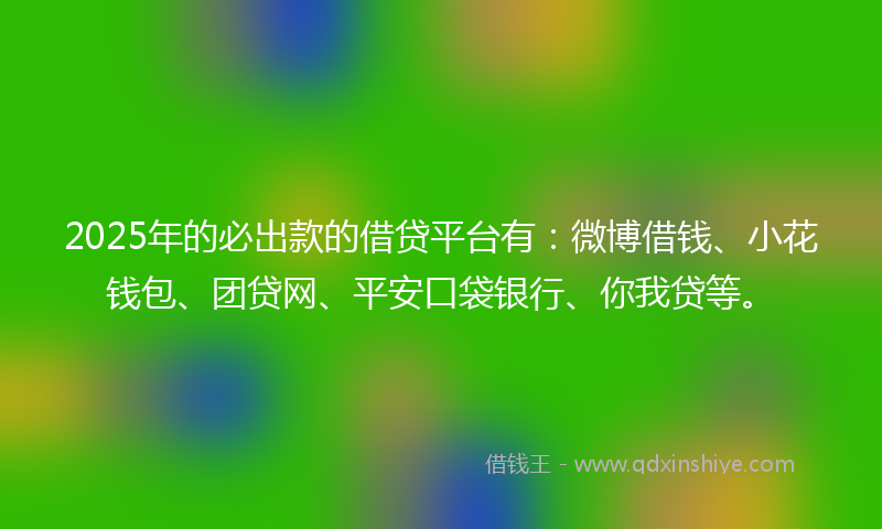 2025年的必出款的借贷平台有：微博借钱、小花钱包、团贷网、平安口袋银行、你我贷等。