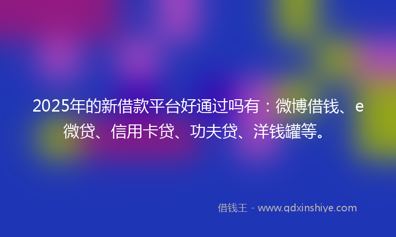 2025年的新借款平台好通过吗有：微博借钱、e微贷、信用卡贷、功夫贷、洋钱罐等。