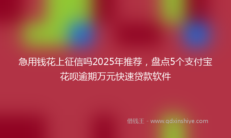 急用钱花上征信吗2025年推荐，盘点5个支付宝花呗逾期万元快速贷款软件