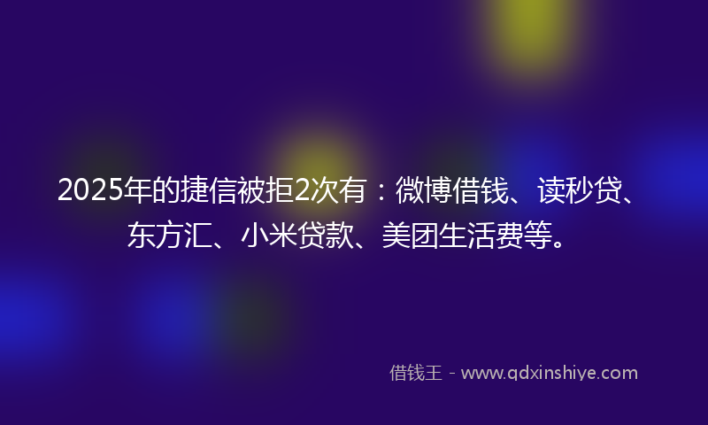 2025年的捷信被拒2次有：微博借钱、读秒贷、东方汇、小米贷款、美团生活费等。
