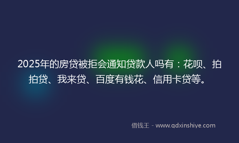 2025年的房贷被拒会通知贷款人吗有：花呗、拍拍贷、我来贷、百度有钱花、信用卡贷等。