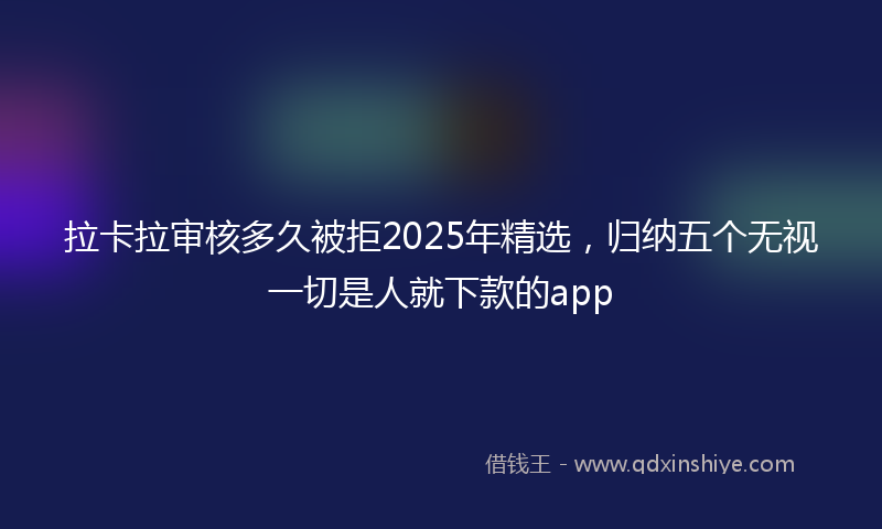 拉卡拉审核多久被拒2025年精选，归纳五个无视一切是人就下款的app