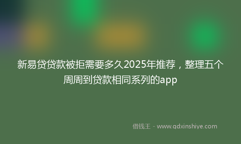 新易贷贷款被拒需要多久2025年推荐，整理五个周周到贷款相同系列的app