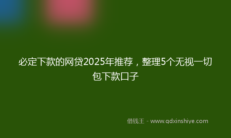 必定下款的网贷2025年推荐，整理5个无视一切包下款口子