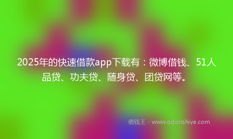2025年的快速借款app下载有：微博借钱、51人品贷、功夫贷、随身贷、团贷网等。