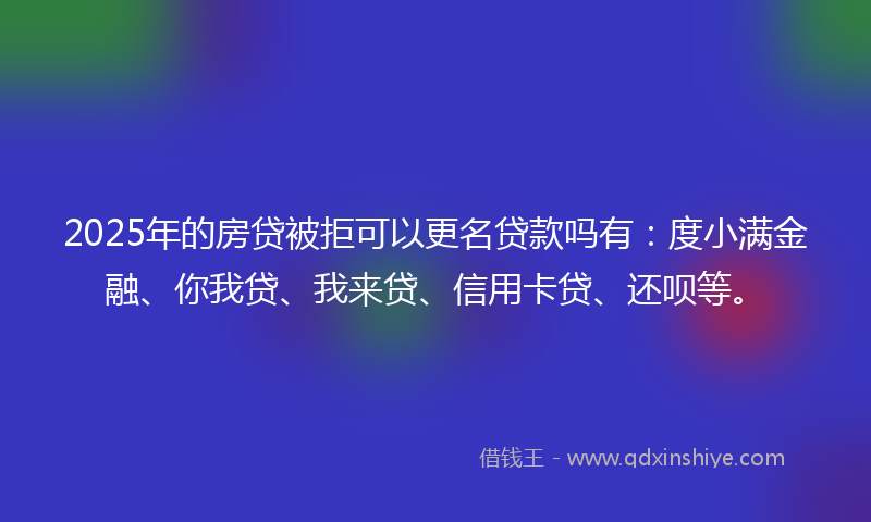 2025年的房贷被拒可以更名贷款吗有：度小满金融、你我贷、我来贷、信用卡贷、还呗等。