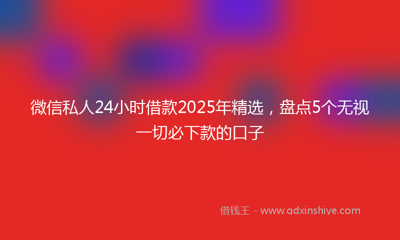 微信私人24小时借款2025年精选，盘点5个无视一切必下款的口子
