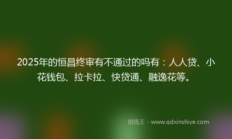 2025年的恒昌终审有不通过的吗有：人人贷、小花钱包、拉卡拉、快贷通、融逸花等。