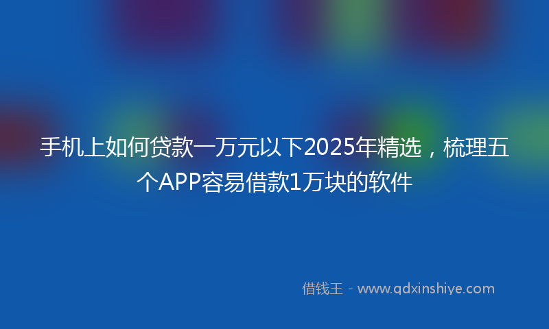 手机上如何贷款一万元以下2025年精选，梳理五个APP容易借款1万块的软件