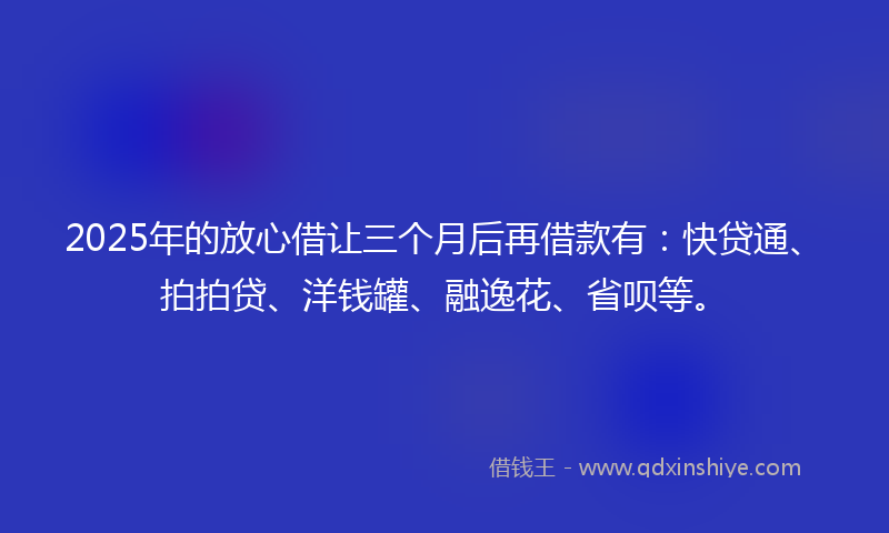 2025年的放心借让三个月后再借款有：快贷通、拍拍贷、洋钱罐、融逸花、省呗等。
