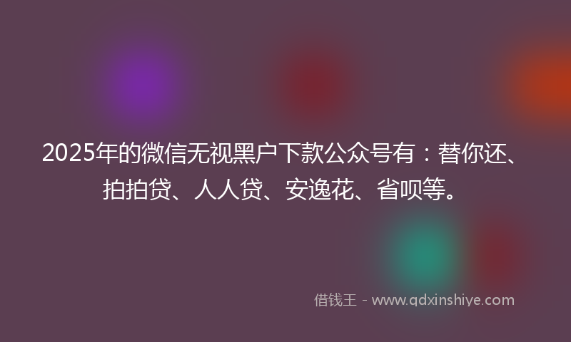 2025年的微信无视黑户下款公众号有：替你还、拍拍贷、人人贷、安逸花、省呗等。