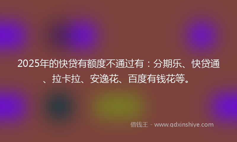 2025年的快贷有额度不通过有：分期乐、快贷通、拉卡拉、安逸花、百度有钱花等。