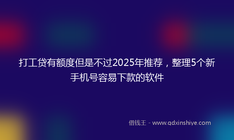 打工贷有额度但是不过2025年推荐，整理5个新手机号容易下款的软件