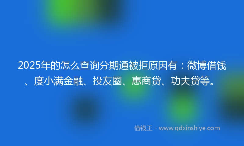 2025年的怎么查询分期通被拒原因有：微博借钱、度小满金融、投友圈、惠商贷、功夫贷等。
