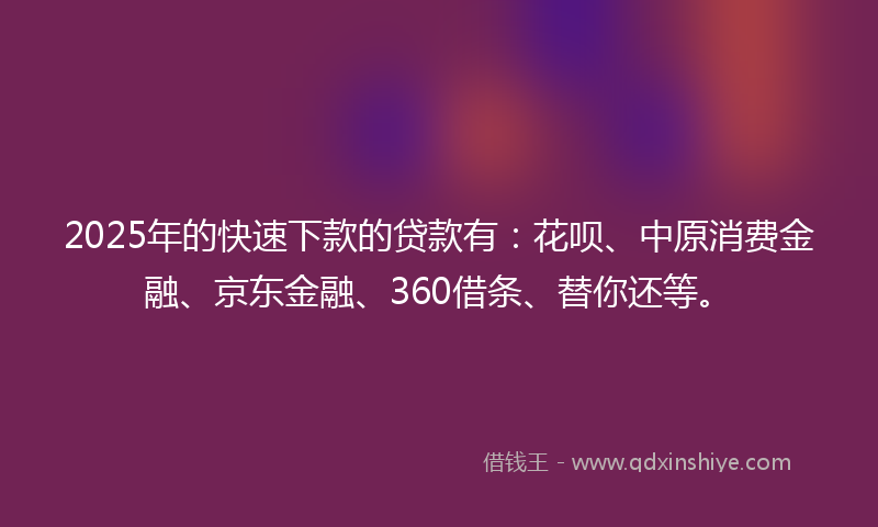 2025年的快速下款的贷款有：花呗、中原消费金融、京东金融、360借条、替你还等。