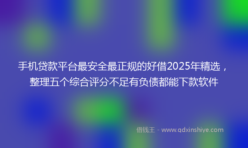 手机贷款平台最安全最正规的好借2025年精选，整理五个综合评分不足有负债都能下款软件