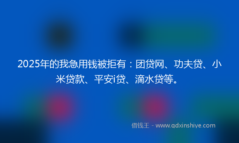 2025年的我急用钱被拒有：团贷网、功夫贷、小米贷款、平安i贷、滴水贷等。