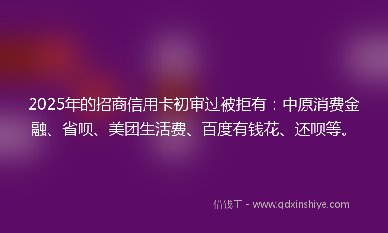2025年的招商信用卡初审过被拒有：中原消费金融、省呗、美团生活费、百度有钱花、还呗等。