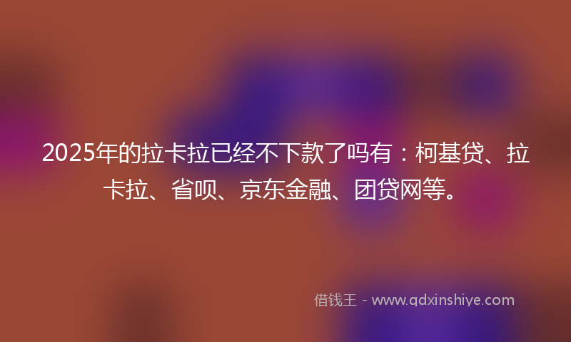 2025年的拉卡拉已经不下款了吗有：柯基贷、拉卡拉、省呗、京东金融、团贷网等。