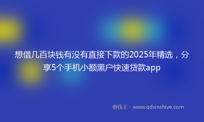 想借几百块钱有没有直接下款的2025年精选，分享5个手机小额黑户快速贷款app