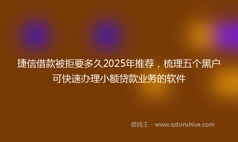 捷信借款被拒要多久2025年推荐，梳理五个黑户可快速办理小额贷款业务的软件