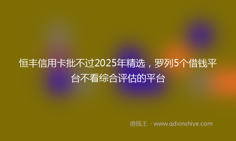 恒丰信用卡批不过2025年精选，罗列5个借钱平台不看综合评估的平台