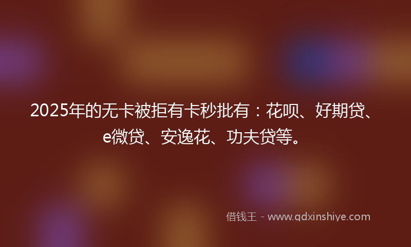 2025年的无卡被拒有卡秒批有：花呗、好期贷、e微贷、安逸花、功夫贷等。
