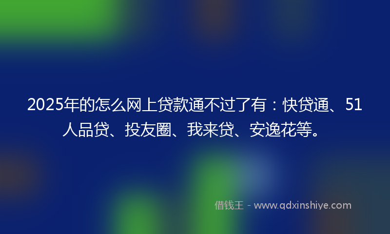 2025年的怎么网上贷款通不过了有：快贷通、51人品贷、投友圈、我来贷、安逸花等。