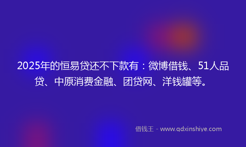 2025年的恒易贷还不下款有：微博借钱、51人品贷、中原消费金融、团贷网、洋钱罐等。
