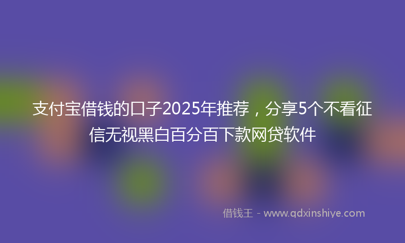 支付宝借钱的口子2025年推荐，分享5个不看征信无视黑白百分百下款网贷软件