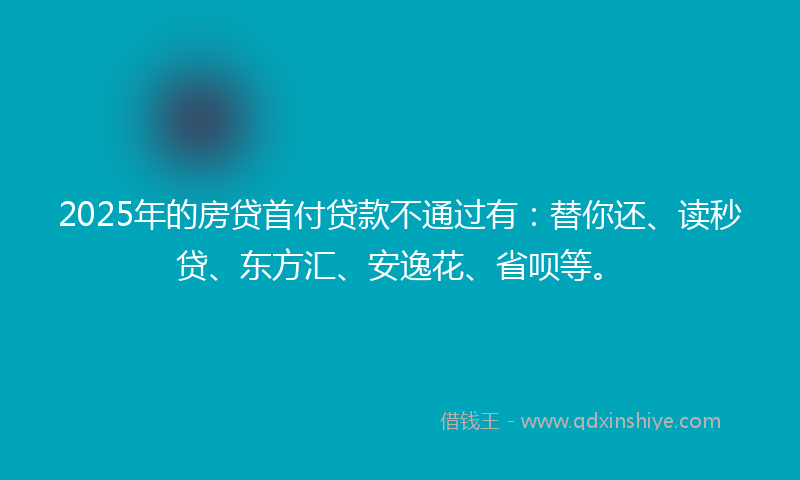 2025年的房贷首付贷款不通过有：替你还、读秒贷、东方汇、安逸花、省呗等。