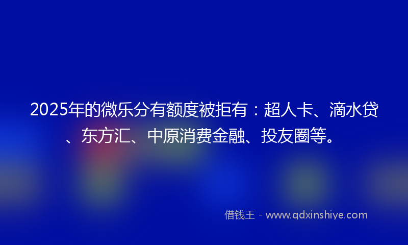 2025年的微乐分有额度被拒有：超人卡、滴水贷、东方汇、中原消费金融、投友圈等。