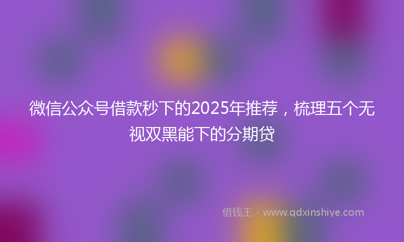 微信公众号借款秒下的2025年推荐，梳理五个无视双黑能下的分期贷