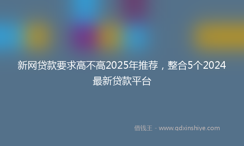 新网贷款要求高不高2025年推荐，整合5个2024最新贷款平台