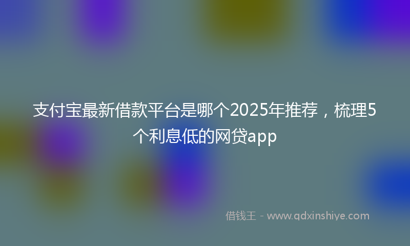 支付宝最新借款平台是哪个2025年推荐，梳理5个利息低的网贷app