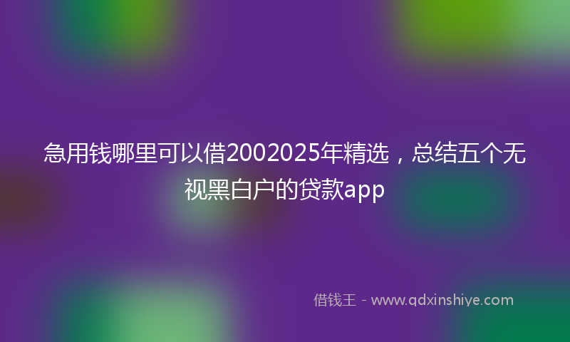 急用钱哪里可以借2002025年精选，总结五个无视黑白户的贷款app